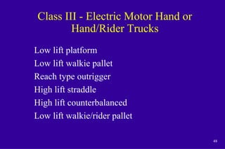 48
Class III - Electric Motor Hand or
Hand/Rider Trucks
Low lift platform
Low lift walkie pallet
Reach type outrigger
High lift straddle
High lift counterbalanced
Low lift walkie/rider pallet
 
