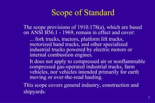 5
Scope of Standard
The scope provisions of 1910.178(a), which are based
on ANSI B56.1 - 1969, remain in effect and cover:
... fork trucks, tractors, platform lift trucks,
motorized hand trucks, and other specialized
industrial trucks powered by electric motors or
internal combustion engines.
It does not apply to compressed air or nonflammable
compressed gas-operated industrial trucks, farm
vehicles, nor vehicles intended primarily for earth
moving or over-the-road hauling.
This scope covers general industry, construction and
shipyards.
 