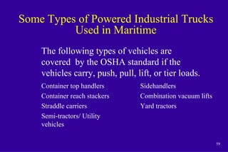 59
Some Types of Powered Industrial Trucks
Used in Maritime
Container top handlers
Container reach stackers
Straddle carriers
Semi-tractors/ Utility
vehicles
Sidehandlers
Combination vacuum lifts
Yard tractors
The following types of vehicles are
covered by the OSHA standard if the
vehicles carry, push, pull, lift, or tier loads.
 