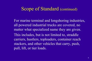 6
Scope of Standard (continued)
For marine terminal and longshoring industries,
all powered industrial trucks are covered, no
matter what specialized name they are given.
This includes, but is not limited to, straddle
carriers, hustlers, toploaders, container reach
stackers, and other vehicles that carry, push,
pull, lift, or tier loads.
 
