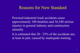 7
Reasons for New Standard
Powered industrial truck accidents cause
approximately 100 fatalities and 36,340 serious
injuries in general industry and construction
annually.
It is estimated that 20 - 25% of the accidents are,
at least in part, caused by inadequate training.
 
