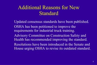 8
Additional Reasons for New
Standard
Updated consensus standards have been published.
OSHA has been petitioned to improve the
requirements for industrial truck training.
Advisory Committee on Construction Safety and
Health has recommended improving the standard.
Resolutions have been introduced in the Senate and
House urging OSHA to revise its outdated standard.
 