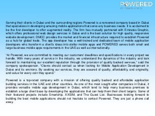 Serving their clients in Dubai and the surrounding regions Powered is a renowned company based in Dubai
that specializes in developing amazing mobile applications that serve any business needs. It is acclaimed to
be the first developer to offer augmented reality. The firm has mutually partnered with Emirates Graphic,
which offers professional web design services in Dubai and is the best solution for high quality, responsive
website development. DMCC provides the market and financial infrastructure required to establish Powered
as a hub for global trade. The app developer has a well-trained and dedicated team of mobile application
developers who transform a client's ideas into stellar mobile apps and POWERED serves both small and
large business mobile apps requirements in the UAE as well as internationally.
“At Powered, we are committed to meeting our customers' deadlines and specifications in every project we
handle. With many years of service in the industry, we understand the dynamics of the industry and look
forward to maintaining our excellent reputation through the provision of quality backed services,” said the
company spokesperson. “Clients should contact us when looking for Mobile Application Development in
Dubai and its environs. By seeking our services, they are assured of quality, affordability, and originality,
and value for every coin they spend.”
Powered is a top-rated company with a mission of offering quality backed and affordable application
building services in the UAE and other countries. As one of the most sought-after companies in Dubai, it
provides versatile mobile app development in Dubai, which tend to help many business premises to
establish a large client base by developing the applications that can help them their client targets. Some of
their featured projects include Smartship, XXSIM, and The Guest List. Businesses looking forward to
building the best mobile applications should not hesitate to contact Powered. They are just a phone call
away.
 