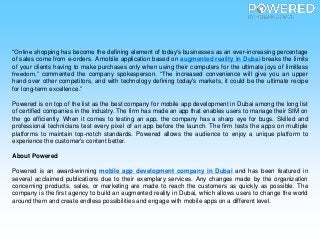“Online shopping has become the defining element of today's businesses as an ever-increasing percentage
of sales come from e-orders. A mobile application based on augmented reality in Dubai breaks the limits
of your clients having to make purchases only when using their computers for the ultimate joys of limitless
freedom,” commented the company spokesperson. “The increased convenience will give you an upper
hand over other competitors, and with technology defining today's markets, it could be the ultimate recipe
for long-term excellence.”
Powered is on top of the list as the best company for mobile app development in Dubai among the long list
of certified companies in the industry. The firm has made an app that enables users to manage their SIM on
the go efficiently. When it comes to testing an app, the company has a sharp eye for bugs. Skilled and
professional technicians test every pixel of an app before the launch. The firm tests the apps on multiple
platforms to maintain top-notch standards. Powered allows the audience to enjoy a unique platform to
experience the customer's content better.
About Powered
Powered is an award-winning mobile app development company in Dubai and has been featured in
several acclaimed publications due to their exemplary services. Any changes made by the organization
concerning products, sales, or marketing are made to reach the customers as quickly as possible. The
company is the first agency to build an augmented reality in Dubai, which allows users to change the world
around them and create endless possibilities and engage with mobile apps on a different level.
 