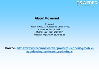 About Powered
Powered
Tiffany Tower, JLT Cluster W Office 1406,
Cluster W, Dubai, UAE
Phone: +971 (50) 912 4567
Website: http://www.powered.ae
Source:- https://www.freeprnow.com/pr/powered-is-offering-mobile-
app-development-services-in-dubai
 