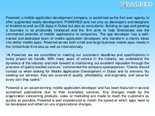 Powered, a mobile application development company, is acclaimed as the first ever agency to
offer augmented reality development. POWERED acts not only as developers and designers
of Android as well as iOS Apps in Dubai but also as consultants. Building an app and growing
a business is so profoundly interlaced and the firm aims to help Enterprises see the
commercial potential of mobile applications to companies. The app developer has a well-
trained and dedicated team of mobile application developers who transform a client’s ideas
into stellar mobile apps. Powered serves both small and large business mobile apps needs in
the United Arab Emirates as well as internationally.
“At Powered, we are committed to meeting our customers' deadlines and specifications in
every project we handle. With many years of service in the industry, we understand the
dynamics of the industry and look forward to maintaining our excellent reputation through the
provision of quality backed services,” commented the company spokesperson. “Clients should
contact us when looking for Mobile Application Development in Dubai and its environs. By
seeking our services, they are assured of quality, affordability, and originality, and value for
every coin they spend."
Powered is an award-winning mobile application developer and has been featured in several
acclaimed publications due to their exemplary services. Any changes made by the
organization concerning products, sales or marketing are made to reach the customers as
quickly as possible. Powered is well experienced to match the speed at which apps need to
be developed and reflect on any organizational changes.
 