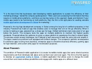 "It is the best time that businesses start developing mobile applications to sustain the efficiency of their
marketing strategy," stated the company spokesperson. "More users are accessing the information that they
require on mobile phone platforms, and there are two big names in this segment: Apple and Android. If your
mobile app needs to be functioning on both platforms, then the firm is the right place for availing versatile
mobile application development in Dubai for marketing."
Powered is the top App development company in Dubai among the long list of certified companies in that
industry. Powered has made an app that enables users to manage their sim on the go efficiently. When it
comes to testing an app, powered has a sharp eye for bugs. Skilled technicians test every pixel of an app
before the launch. The company tests the apps on multiple platforms to maintain the highest quality
standards. Powered allows the audience to enjoy a unique platform to experience the client's content better.
The process entails several challenges, but Powered is well-resourced to walk the extra mile and simplify it.
The apps created are proficient and equipped with brilliant designs. The company's portfolio encompasses
E-commerce apps to bring more business, enterprise apps to streamline business efficiency, gaming apps
for high retention, and custom utility apps for monetization purposes.
About Powered:-
The ambition of Powered mobile application is to create incredible mobile apps that serve clients business
requirements and that individuals talk about and use them over and over again. The firm is the first agency
to develop an augmented reality in Dubai, a mobile application that allows users to change the world
around them and create endless possibilities and engage with mobile apps on a different level.
 