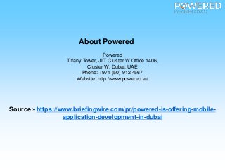 About Powered
Powered
Tiffany Tower, JLT Cluster W Office 1406,
Cluster W, Dubai, UAE
Phone: +971 (50) 912 4567
Website: http://www.powered.ae
Source:- https://www.briefingwire.com/pr/powered-is-offering-mobile-
application-development-in-dubai
 