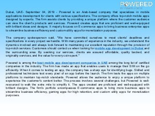 Dubai, UAE- September 04, 2019 - Powered is an Arab-based company that specializes in mobile
applications development for clients with various specifications. The company offers top-notch mobile apps
designed by experts. The firm assists clients by providing a unique platform where the customer audience
can view the client's products and services. Powered creates apps that are proficient and well-equipped
with brilliant ideas and designs. It majorly focuses on E-commerce apps to bring business enterprise apps
to streamline business efficiencyand custom utility apps for monetization purposes.
The company spokesperson said, "We have committed ourselves to meet clients' deadlines and
specifications in every project we handle. With many years of experience in the industry, we understand the
dynamics involved and always look forward to maintaining our excellent reputation through the provision of
top-notch services. Customers should contact us when looking for mobile app development in Dubai and
the surrounding area. By seeking our services, clients are assured affordable, quality backed, and
originality services, and the value for every coin spent."
Powered is among the best mobile app development companies in UAE among the long list of certified
companies in the industry. The firm has made an app that enables users to manage their SIM on the go
efficiently. When it comes to testing an app, the company has a sharp eye for identifying bugs. Skilled and
professional technicians test every pixel of an app before the launch. The firm tests the apps on multiple
platforms to maintain top-notch standards. Powered allows the audience to enjoy a unique platform to
experience the customer's content better. The process involves several challenges, but Powered is well-
resourced to walk the extra mile to simplify it. The apps created are proficient and well-equipped with
brilliant designs. The firm's portfolio encompasses E-commerce apps to bring more business apps to
streamline business efficiency, gaming apps for high retention, and custom utility apps for monetization
purposes.
 