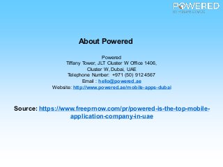 About Powered
Powered
Tiffany Tower, JLT Cluster W Office 1406,
Cluster W, Dubai, UAE
Telephone Number: +971 (50) 912 4567
Email : hello@powered.ae
Website: http://www.powered.ae/mobile-apps-dubai
Source: https://www.freeprnow.com/pr/powered-is-the-top-mobile-
application-company-in-uae
 