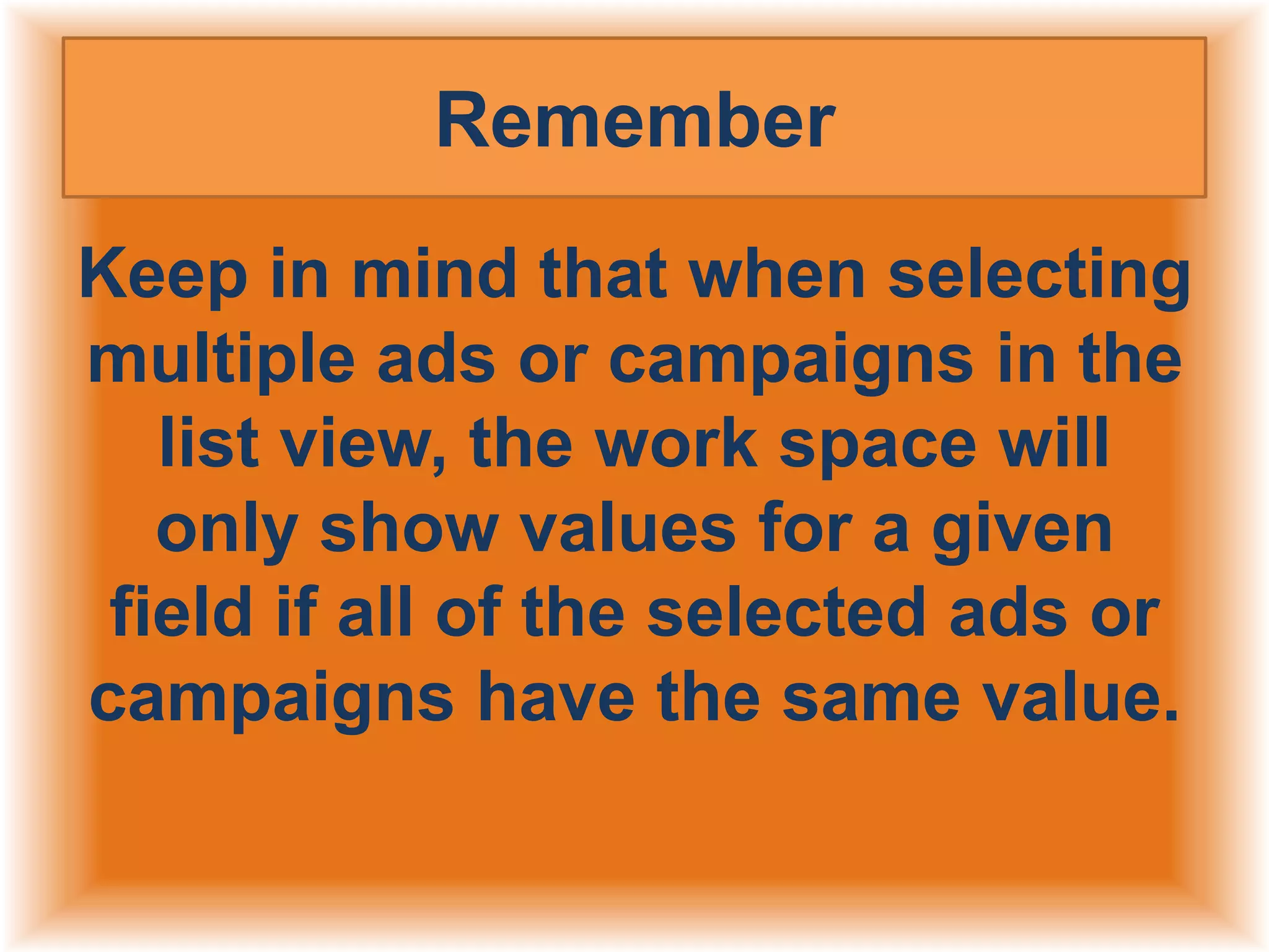 Remember
Keep in mind that when selecting
multiple ads or campaigns in the
list view, the work space will
only show values for a given
field if all of the selected ads or
campaigns have the same value.

 