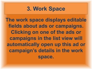3. Work Space
The work space displays editable
fields about ads or campaigns.
Clicking on one of the ads or
campaigns in the list view will
automatically open up this ad or
campaign’s details in the work
space.

 