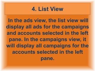 4. List View
In the ads view, the list view will
display all ads for the campaigns
and accounts selected in the left
pane. In the campaigns view, it
will display all campaigns for the
accounts selected in the left
pane.

 