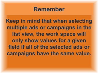 Remember
Keep in mind that when selecting
multiple ads or campaigns in the
list view, the work space will
only show values for a given
field if all of the selected ads or
campaigns have the same value.

 