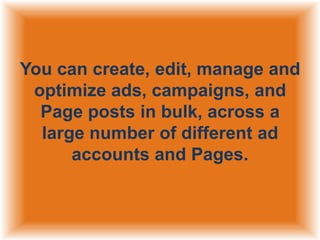 You can create, edit, manage and
optimize ads, campaigns, and
Page posts in bulk, across a
large number of different ad
accounts and Pages.

 