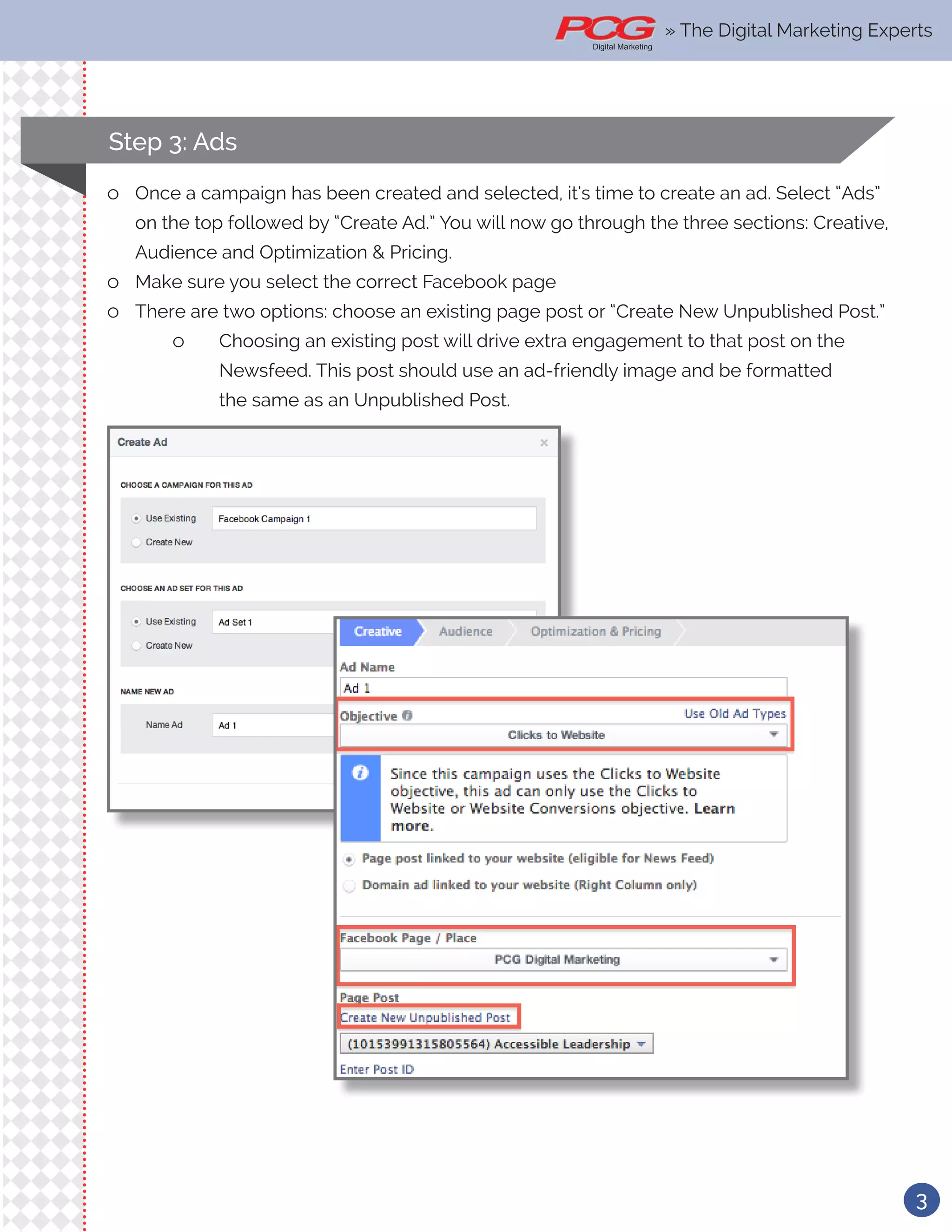 3
» The Digital Marketing Experts
ll Once a campaign has been created and selected, it’s time to create an ad. Select “Ads”
on the top followed by “Create Ad.” You will now go through the three sections: Creative,
Audience and Optimization & Pricing.
ll Make sure you select the correct Facebook page
ll There are two options: choose an existing page post or “Create New Unpublished Post.”
ll Choosing an existing post will drive extra engagement to that post on the 		
		 Newsfeed. This post should use an ad-friendly image and be formatted 		
		 the same as an Unpublished Post.
Step 3: Ads
» The Digital Marketing Experts
 