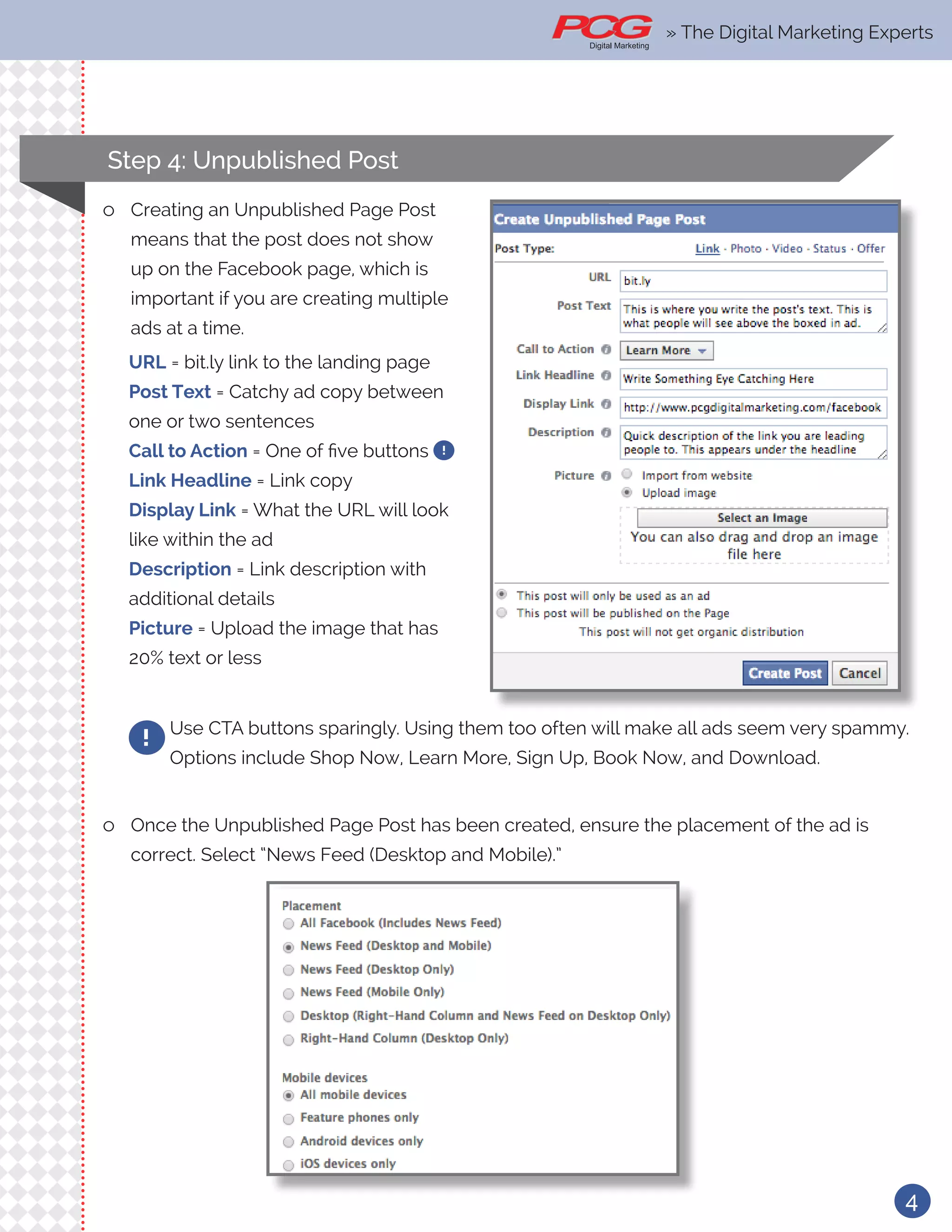 » The Digital Marketing Ex-
4
Use CTA buttons sparingly. Using them too often will make all ads seem very spammy.
Options include Shop Now, Learn More, Sign Up, Book Now, and Download.
!
ll Once the Unpublished Page Post has been created, ensure the placement of the ad is
correct. Select “News Feed (Desktop and Mobile).”
ll Creating an Unpublished Page Post
means that the post does not show
up on the Facebook page, which is
important if you are creating multiple
ads at a time.
URL = bit.ly link to the landing page
Post Text = Catchy ad copy between
one or two sentences
Call to Action = One of five buttons !
Link Headline = Link copy
Display Link = What the URL will look
like within the ad
Description = Link description with
additional details
Picture = Upload the image that has
20% text or less
Step 4: Unpublished Post
» The Digital Marketing Experts
 