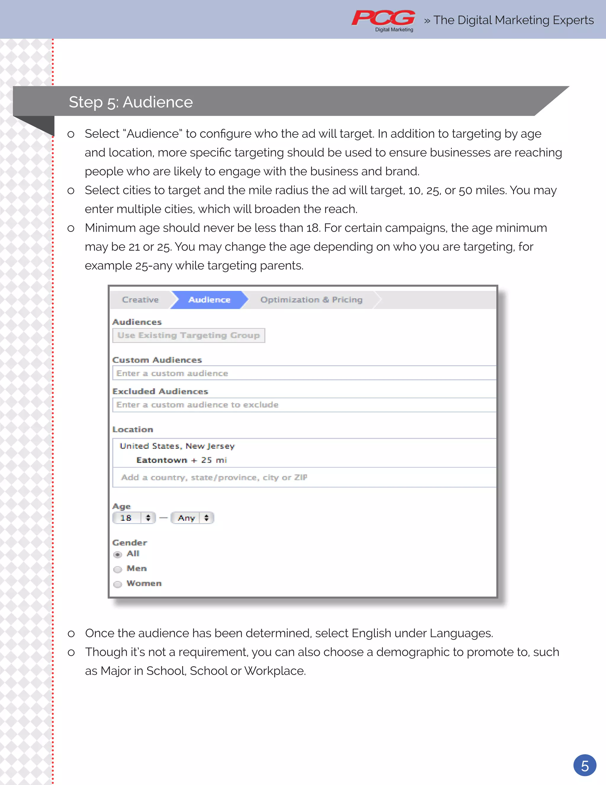 5
Step 5: Audience
ll Select “Audience” to configure who the ad will target. In addition to targeting by age
and location, more specific targeting should be used to ensure businesses are reaching
people who are likely to engage with the business and brand.
ll Select cities to target and the mile radius the ad will target, 10, 25, or 50 miles. You may
enter multiple cities, which will broaden the reach.
ll Minimum age should never be less than 18. For certain campaigns, the age minimum
may be 21 or 25. You may change the age depending on who you are targeting, for
example 25-any while targeting parents.
ll Once the audience has been determined, select English under Languages.
ll Though it’s not a requirement, you can also choose a demographic to promote to, such
as Major in School, School or Workplace.
» The Digital Marketing Experts
 