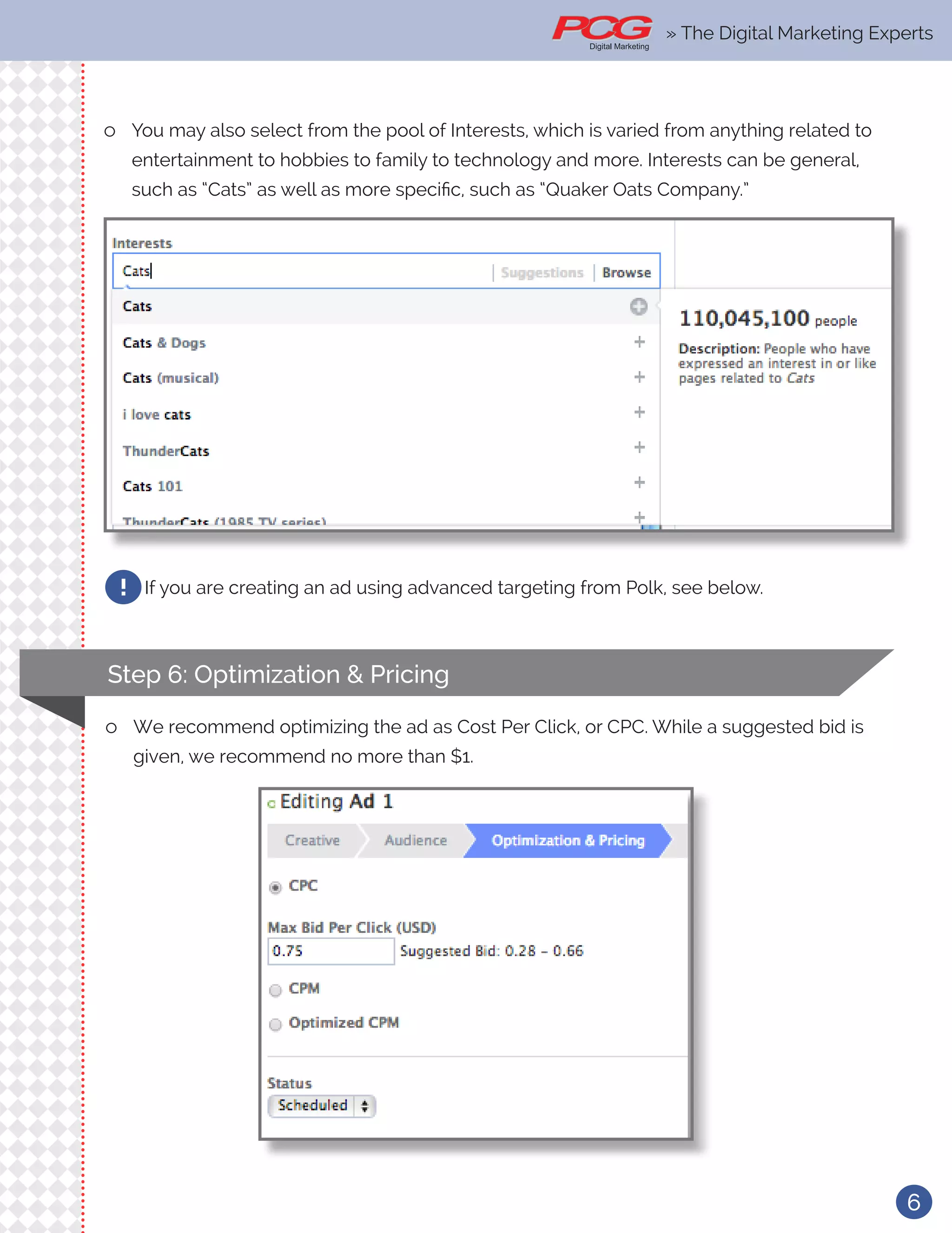 6
ll You may also select from the pool of Interests, which is varied from anything related to
entertainment to hobbies to family to technology and more. Interests can be general,
such as “Cats” as well as more specific, such as “Quaker Oats Company.”
If you are creating an ad using advanced targeting from Polk, see below.!
Step 6: Optimization & Pricing
ll We recommend optimizing the ad as Cost Per Click, or CPC. While a suggested bid is
given, we recommend no more than $1.
» The Digital Marketing Experts
 