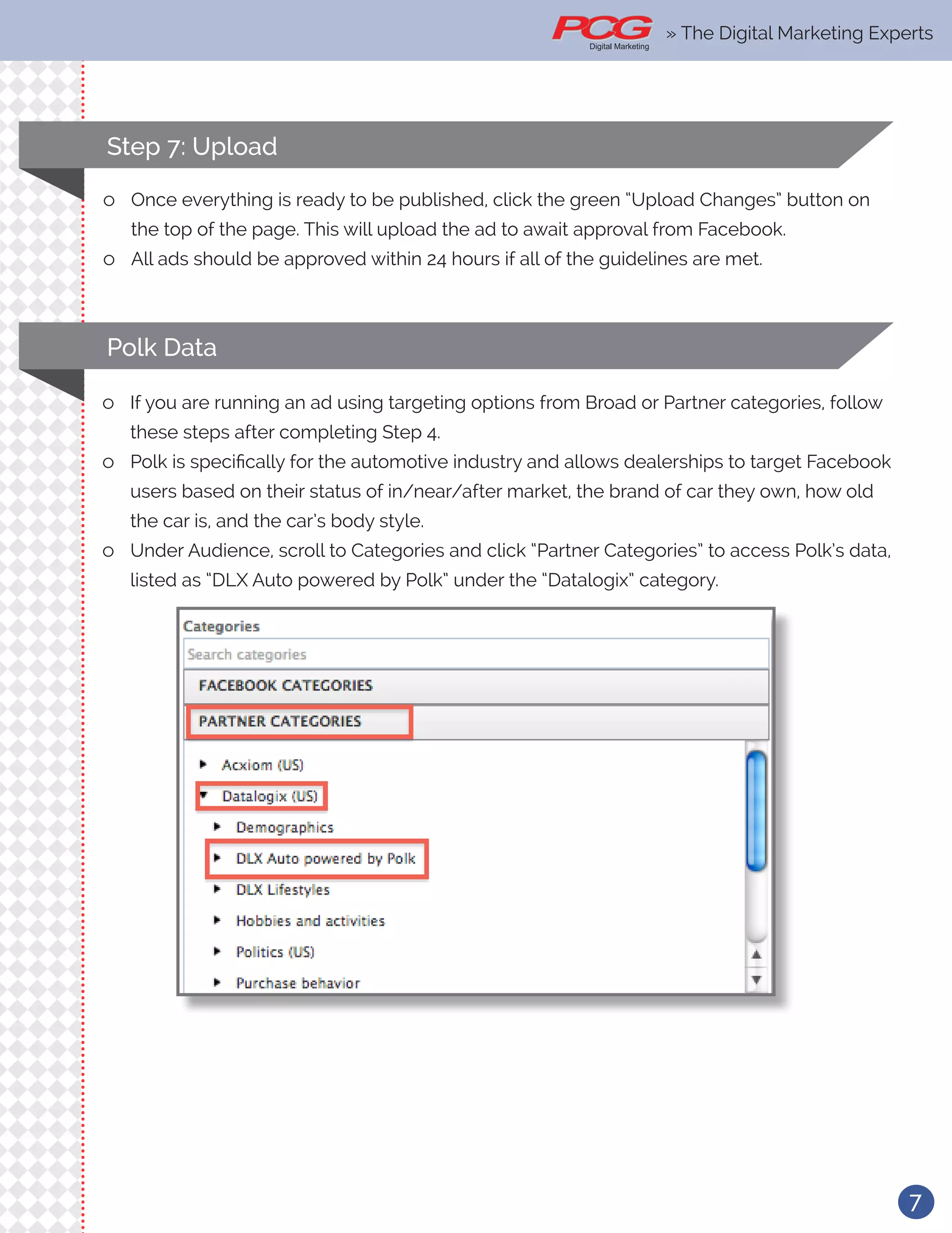 7
Step 7: Upload
ll Once everything is ready to be published, click the green “Upload Changes” button on
the top of the page. This will upload the ad to await approval from Facebook.
ll All ads should be approved within 24 hours if all of the guidelines are met.
Polk Data
ll If you are running an ad using targeting options from Broad or Partner categories, follow
these steps after completing Step 4.
ll Polk is specifically for the automotive industry and allows dealerships to target Facebook
users based on their status of in/near/after market, the brand of car they own, how old
the car is, and the car’s body style.
ll Under Audience, scroll to Categories and click “Partner Categories” to access Polk’s data,
listed as “DLX Auto powered by Polk” under the “Datalogix” category.
» The Digital Marketing Experts
 