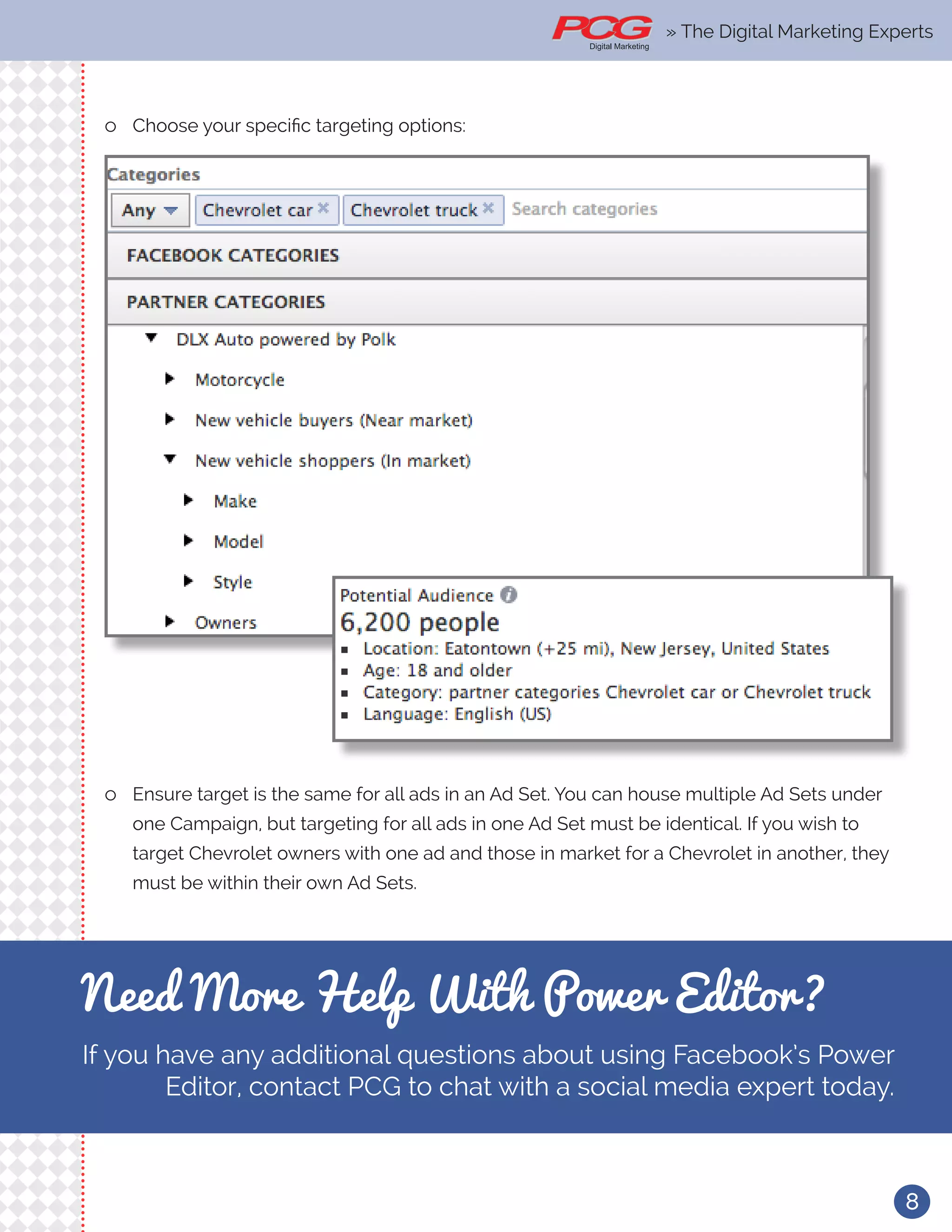 8
ll Choose your specific targeting options:
ll Ensure target is the same for all ads in an Ad Set. You can house multiple Ad Sets under
one Campaign, but targeting for all ads in one Ad Set must be identical. If you wish to
target Chevrolet owners with one ad and those in market for a Chevrolet in another, they
must be within their own Ad Sets.
Need More Help With Power Editor?
If you have any additional questions about using Facebook’s Power
Editor, contact PCG to chat with a social media expert today.
» The Digital Marketing Experts
 