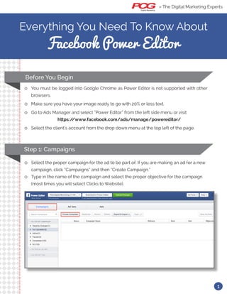 Everything You Need To Know About
Facebook Power Editor
ll You must be logged into Google Chrome as Power Editor is not supported with other
browsers.
ll Make sure you have your image ready to go with 20% or less text.
ll Go to Ads Manager and select “Power Editor” from the left side menu or visit 	
https://www.facebook.com/ads/manage/powereditor/
ll Select the client’s account from the drop down menu at the top left of the page.
Before You Begin
ll Select the proper campaign for the ad to be part of. If you are making an ad for a new
campaign, click “Campaigns” and then “Create Campaign.”
ll Type in the name of the campaign and select the proper objective for the campaign
(most times you will select Clicks to Website).
Step 1: Campaigns
» The Digital Marketing Experts
1
 