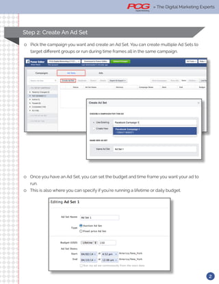 Step 2: Create An Ad Set
ll Pick the campaign you want and create an Ad Set. You can create multiple Ad Sets to
target different groups or run during time frames all in the same campaign.
ll Once you have an Ad Set, you can set the budget and time frame you want your ad to
run.
ll This is also where you can specify if you’re running a lifetime or daily budget.
2
» The Digital Marketing Experts
 
