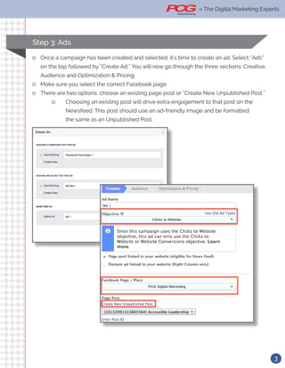 3
» The Digital Marketing Experts
ll Once a campaign has been created and selected, it’s time to create an ad. Select “Ads”
on the top followed by “Create Ad.” You will now go through the three sections: Creative,
Audience and Optimization & Pricing.
ll Make sure you select the correct Facebook page
ll There are two options: choose an existing page post or “Create New Unpublished Post.”
ll Choosing an existing post will drive extra engagement to that post on the 		
		 Newsfeed. This post should use an ad-friendly image and be formatted 		
		 the same as an Unpublished Post.
Step 3: Ads
» The Digital Marketing Experts
 