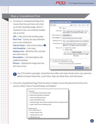 » The Digital Marketing Ex-
4
Use CTA buttons sparingly. Using them too often will make all ads seem very spammy.
Options include Shop Now, Learn More, Sign Up, Book Now, and Download.
!
ll Once the Unpublished Page Post has been created, ensure the placement of the ad is
correct. Select “News Feed (Desktop and Mobile).”
ll Creating an Unpublished Page Post
means that the post does not show
up on the Facebook page, which is
important if you are creating multiple
ads at a time.
URL = bit.ly link to the landing page
Post Text = Catchy ad copy between
one or two sentences
Call to Action = One of five buttons !
Link Headline = Link copy
Display Link = What the URL will look
like within the ad
Description = Link description with
additional details
Picture = Upload the image that has
20% text or less
Step 4: Unpublished Post
» The Digital Marketing Experts
 