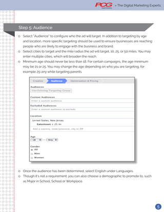 5
Step 5: Audience
ll Select “Audience” to configure who the ad will target. In addition to targeting by age
and location, more specific targeting should be used to ensure businesses are reaching
people who are likely to engage with the business and brand.
ll Select cities to target and the mile radius the ad will target, 10, 25, or 50 miles. You may
enter multiple cities, which will broaden the reach.
ll Minimum age should never be less than 18. For certain campaigns, the age minimum
may be 21 or 25. You may change the age depending on who you are targeting, for
example 25-any while targeting parents.
ll Once the audience has been determined, select English under Languages.
ll Though it’s not a requirement, you can also choose a demographic to promote to, such
as Major in School, School or Workplace.
» The Digital Marketing Experts
 