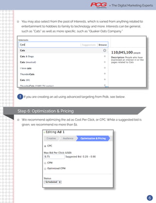 6
ll You may also select from the pool of Interests, which is varied from anything related to
entertainment to hobbies to family to technology and more. Interests can be general,
such as “Cats” as well as more specific, such as “Quaker Oats Company.”
If you are creating an ad using advanced targeting from Polk, see below.!
Step 6: Optimization & Pricing
ll We recommend optimizing the ad as Cost Per Click, or CPC. While a suggested bid is
given, we recommend no more than $1.
» The Digital Marketing Experts
 
