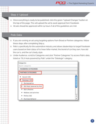 7
Step 7: Upload
ll Once everything is ready to be published, click the green “Upload Changes” button on
the top of the page. This will upload the ad to await approval from Facebook.
ll All ads should be approved within 24 hours if all of the guidelines are met.
Polk Data
ll If you are running an ad using targeting options from Broad or Partner categories, follow
these steps after completing Step 4.
ll Polk is specifically for the automotive industry and allows dealerships to target Facebook
users based on their status of in/near/after market, the brand of car they own, how old
the car is, and the car’s body style.
ll Under Audience, scroll to Categories and click “Partner Categories” to access Polk’s data,
listed as “DLX Auto powered by Polk” under the “Datalogix” category.
» The Digital Marketing Experts
 