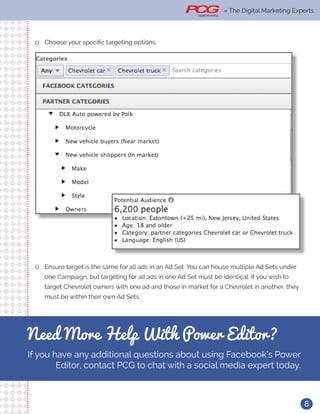 8
ll Choose your specific targeting options:
ll Ensure target is the same for all ads in an Ad Set. You can house multiple Ad Sets under
one Campaign, but targeting for all ads in one Ad Set must be identical. If you wish to
target Chevrolet owners with one ad and those in market for a Chevrolet in another, they
must be within their own Ad Sets.
Need More Help With Power Editor?
If you have any additional questions about using Facebook’s Power
Editor, contact PCG to chat with a social media expert today.
» The Digital Marketing Experts
 