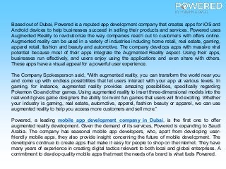 Based out of Dubai, Powered is a reputed app development company that creates apps for iOS and
Android devices to help businesses succeed in selling their products and services. Powered uses
Augmented Reality to revolutionize the way companies reach out to customers with offers online.
Augmented reality can be used in a variety of industries including home retail, real estate, gaming,
apparel retail, fashion and beauty and automotive. The company develops apps with massive viral
potential because most of their apps integrate the Augmented Reality aspect. Using their apps,
businesses run effectively, and users enjoy using the applications and even share with others.
These apps have a visual appeal for a powerful user experience.
The Company Spokesperson said, “With augmented reality, you can transform the world near you
and come up with endless possibilities that let users interact with your app at various levels. In
gaming, for instance, augmented reality provides amazing possibilities, specifically regarding
Pokemon Go and other games. Using augmented reality to insert three-dimensional models into the
real world gives game designers the ability to invent fun games that users will find exciting. Whether
your industry is gaming, real estate, automotive, apparel, fashion beauty or apparel, we can use
augmented reality to help you access more customers and sell more.”
Powered, a leading mobile app development company in Dubai, is the first one to offer
augmented reality development. Given the demand of its services, Powered is expanding to Saudi
Arabia. The company has seasonal mobile app developers, who, apart from developing user-
friendly mobile apps, they also provide insight concerning the future of mobile development. The
developers continue to create apps that make it easy for people to shop on the internet. They have
many years of experience in creating digital tactics relevant to both local and global enterprises. A
commitment to develop quality mobile apps that meet the needs of a brand is what fuels Powered.
 
