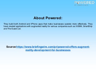 About Powered:
They build both Android and iPhone apps that make businesses operate more effectively. They
have created applications with augmented reality for various companies such as XXSIM, SmartShip
and The Guest List.
Source:https://www.briefingwire.com/pr/powered-offers-augment-
reality-development-for-businesses
 