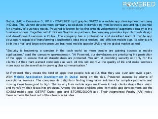 Dubai, UAE – December 5, 2019 - POWERED by Egraphic DMCC is a mobile app development company
in Dubai. The vibrant development company specializes in developing mobile that is astounding, essential
for a variety of business needs. Powered is known for its first-ever development of augmented reality in the
business sphere. Together with Emirates Graphic as partners, the company provides top-notch web design
and development services in Dubai. The company has a professional and steadfast team of mobile app
developers capable of transforming a customer's idea into a working and efficient mobile app. Its clients are
both the small and large entrepreneurs that need mobile apps in UAE and the global market as well.
"Security is becoming a concern in the tech world as more people are gaining access to mobile
applications," said the company spokesperson. "At Powered, our developers are prioritizing the protection
of the apps to ensure that all stakeholders are protected. We aim at providing security not only for the
clients but their hard-earned companies as well. All this will improve the quality of life and make services
more accessible as well as improve global communication."
At Powered, they create the kind of apps that people talk about, that they use over and over again.
With Mobile Application Development in Dubai being on the rise, Powered assures its clients of
exceptional services. The company He delights in finding imaginative solutions for complex problems and
moving ideas from good to high. That is why their mobile apps are known to help clients shape their vision
and transform their ideas into products. Among the latest projects done in mobile app development are the
XXSIM mobile app, GETFIT Dubai app, and STORE2DOOR app. Their Augmented Reality (AR) helps
them achieve the bestout of the client's initial idea.
 