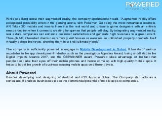 While speaking about their augmented reality, the company spokesperson said, "Augmented reality offers
exceptional possibility when in the gaming arena, with Pokémon Go being the most remarkable example.
AR Takes 3D models and inserts them into the real world and presents game designers with an entirely
new perception when it comes to creating fun games that people will play. By integrating augmented reality,
real estate companies can enhance customer satisfaction and generate high revenues to a great extent.
Through AR, interested clients can remotely visit houses or even see an unfinished property complete itself
virtually before their eyes, showing them how it will ultimately look."
The company is sufficiently powered to engage in Mobile Development in Dubai. It boasts of various
accolades in the app development industry, such as the prestigious Appsters Award, being shortlisted in the
Digital Impacts Awards 2017, and the CSSWINNER award. Powered takes advantage of the fact that
people can't take their eyes off their mobile phones and hence come up with high-quality mobile apps. It
helps to boostthe growth of businesses using mobile apps on different levels.
About Powered
Besides developing and designing of Android and iOS Apps in Dubai, The Company also acts as a
consultant. It enables businessesto see the commercial potential of mobile apps to companies.
 