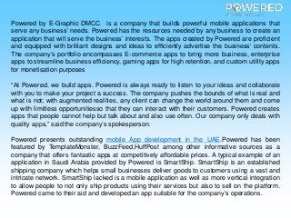 Powered by E-Graphic DMCC is a company that builds powerful mobile applications that
serve any business’ needs. Powered has the resources needed by any business to create an
application that will serve the business’ interests. The apps created by Powered are proficient
and equipped with brilliant designs and ideas to efficiently advertise the business’ contents.
The company’s portfolio encompasses E-commerce apps to bring more business, enterprise
apps to streamline business efficiency, gaming apps for high retention, and custom utility apps
for monetisation purposes
“At Powered, we build apps. Powered is always ready to listen to your ideas and collaborate
with you to make your project a success. The company pushes the bounds of what is real and
what is not; with augmented realities, any client can change the world around them and come
up with limitless opportunitiesso that they can interact with their customers. Powered creates
apps that people cannot help but talk about and also use often. Our company only deals with
quality apps,” said the company’s spokesperson.
Powered presents outstanding mobile App development in the UAE.Powered has been
featured by TemplateMonster, BuzzFeed,HuffPost among other informative sources as a
company that offers fantastic apps at competitively affordable prices. A typical example of an
application in Saudi Arabia provided by Powered is SmartShip. SmartShip is an established
shipping company which helps small businesses deliver goods to customers using a vast and
intricate network. SmartShip lacked is a mobile application as well as more vertical integration
to allow people to not only ship products using their services but also to sell on the platform.
Powered came to their aid and developed an app suitable for the company’s operations.
 