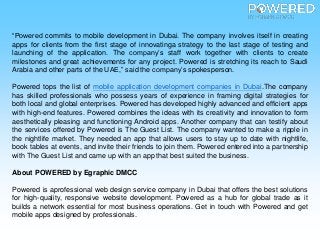 “Powered commits to mobile development in Dubai. The company involves itself in creating
apps for clients from the first stage of innovatinga strategy to the last stage of testing and
launching of the application. The company’s staff work together with clients to create
milestones and great achievements for any project. Powered is stretching its reach to Saudi
Arabia and other parts of the UAE,” said the company’s spokesperson.
Powered tops the list of mobile application development companies in Dubai.The company
has skilled professionals who possess years of experience in framing digital strategies for
both local and global enterprises. Powered has developed highly advanced and efficient apps
with high-end features. Powered combines the ideas with its creativity and innovation to form
aesthetically pleasing and functioning Android apps. Another company that can testify about
the services offered by Powered is The Guest List. The company wanted to make a ripple in
the nightlife market. They needed an app that allows users to stay up to date with nightlife,
book tables at events, and invite their friends to join them. Powered entered into a partnership
with The Guest List and came up with an app that best suited the business.
About POWERED by Egraphic DMCC
Powered is aprofessional web design service company in Dubai that offers the best solutions
for high-quality, responsive website development. Powered as a hub for global trade as it
builds a network essential for most business operations. Get in touch with Powered and get
mobile apps designed by professionals.
 