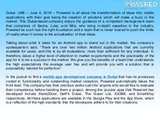 Dubai, UAE – June 4, 2019 – Powered is all about the transformation of ideas into mobile
applications with their goal being the creation of solutions which will make a buzz in the
market. This Dubai-based company enjoys the guidance of a competent management team
that comprises of Sacha, Luka, and Mila, who bring in-depth expertise in the industry.
Powered as such has the right foundation and a team that is never scared to push the limits
of reality when it comes to the actualization of their ideas.
Talking about what it takes for an Android app to stand out in the market, the company’s
spokesperson said, “There are over two million Android applications that are currently
available for users, and this is by all evaluations, more than sufficient for any individual. It,
therefore, takes a higher level of attention to market requirements and the practicality of the
app for it to be a success in the market. We give you the benefits of a team that understands
the high expectations the average user has and will provide you with a solution that is
purposefully tailored for perfection.”
In the pursuit to find a mobile app development company in Dubai that has its processes
rooted in functionality and outstanding market reception, Powered automatically takes the
front lead. The company has their previous works open for anyone who would like to evaluate
their competence before handing them a project. Among the popular apps that Powered has
developed include Store2Door, GetFit Dubai, The Guest List, XXSIM, and SmartShip
respectively. All these applications are available in the Google Play and the App Store, which
is a reflection of the high standards that the developers adhere to for their creations.
 