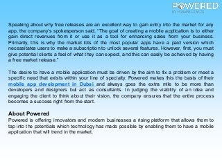 Speaking about why free releases are an excellent way to gain entry into the market for any
app, the company’s spokesperson said, “The goal of creating a mobile application is to either
gain direct revenues from it or use it as a tool for enhancing sales from your business.
Primarily, this is why the market lots of the most popular apps have a paid version which
necessitates users to make a subscription to unlock several features. However, first, you must
give potential clients a feel of what they can expect, and this can easily be achieved by having
a free market release.”
The desire to have a mobile application must be driven by the aim to fix a problem or meet a
specific need that exists within your line of specialty. Powered makes this the basis of their
mobile app development in Dubai and always goes the extra mile to be more than
developers and designers but act as consultants. In judging the viability of an idea and
engaging the client to think about their vision, the company ensures that the entire process
becomes a success right from the start.
About Powered
Powered is offering innovators and modern businesses a rising platform that allows them to
tap into the potentials which technology has made possible by enabling them to have a mobile
application that will trend in the market.
 
