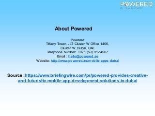 About Powered
Powered
Tiffany Tower, JLT Cluster W Office 1406,
Cluster W, Dubai, UAE
Telephone Number: +971 (50) 912 4567
Email : hello@powered.ae
Website: http://www.powered.ae/mobile-apps-dubai
Source :https://www.briefingwire.com/pr/powered-provides-creative-
and-futuristic-mobile-app-development-solutions-in-dubai
 