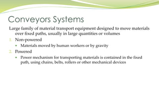 Large family of material transport equipment designed to move materials
over fixed paths, usually in large quantities or volumes
1. Non-powered
 Materials moved by human workers or by gravity
2. Powered
 Power mechanism for transporting materials is contained in the fixed
path, using chains, belts, rollers or other mechanical devices
Conveyors Systems
 