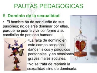 6.  Dominio de la sexualidad : El hombre ha de ser dueño de sus  pasiones; no dejarse dominar por ellas,  porque no podría vivir conforme a su  condición de persona humana. PAUTAS PEDAGOGICAS No se trata de reprimir la sexualidad sino de dominarla. La falta de dominio en  este campo ocasiona daños físicos y psíquicos personales, y en ocasiones, graves males sociales. 
