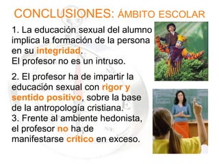 CONCLUSIONES:  ÁMBITO   ESCOLAR   1. La educación sexual del alumno implica la formación de la persona  en su  integridad .  El profesor no es un intruso. 2. El profesor ha de impartir la  educación sexual con  rigor y  sentido positivo , sobre la base de la antropología cristiana. 3. Frente al ambiente hedonista,  el profesor  no  ha de  manifestarse  crítico  en exceso. 