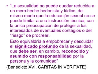 “ La sexualidad no puede quedar reducida a un mero hecho hedonista y lúdico, del mismo modo que la educación sexual no se puede limitar a una instrucción técnica, con la única preocupación de proteger a los interesados de eventuales contagios o del “riesgo” de procrear. Esto equivaldría a empobrecer y descuidar el  significado profundo  de la sexualidad, que  debe ser , en cambio,  reconocido y asumido con responsabilidad  por la persona y la comunidad”  (Benedicto XVI. CARITAS IN VERITATE) 