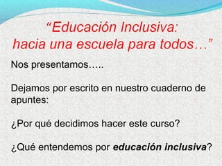 Nos presentamos…..
Dejamos por escrito en nuestro cuaderno de
apuntes:
¿Por qué decidimos hacer este curso?
¿Qué entendemos por educación inclusiva?
 
