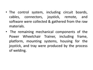 • The control system, including circuit boards,
cables, connectors, joystick, remote, and
software were collected & gathered from the raw
materials.
• The remaining mechanical components of the
Power Wheelchair Trainer, including frame,
platform, mounting systems, housing for the
joystick, and tray were produced by the process
of welding.
 