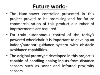 Future work:-
• The Hum-power controller presented in this
project proved to be promising and for future
commercialization of this product a number of
improvements are required.
• For truly autonomous control of the today’s
powered wheelchair it is important to develop an
indoor/outdoor guidance system with obstacle
avoidance capabilities.
• The original prototype developed in this project is
capable of handling analog inputs from distance
sensors such as sonar and infrared proximity
sensors.
 