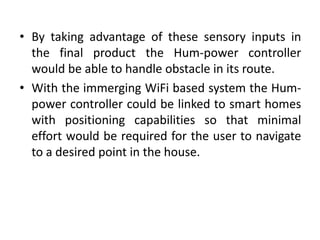 • By taking advantage of these sensory inputs in
the final product the Hum-power controller
would be able to handle obstacle in its route.
• With the immerging WiFi based system the Hum-
power controller could be linked to smart homes
with positioning capabilities so that minimal
effort would be required for the user to navigate
to a desired point in the house.
 